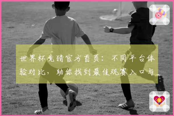 世界杯竞猜官方首页：不同平台体验对比，助你找到最佳观赛入口与功能