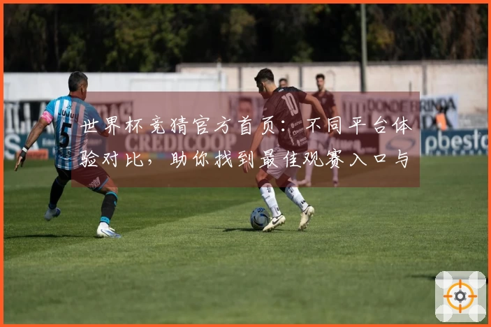 世界杯竞猜官方首页：不同平台体验对比，助你找到最佳观赛入口与功能